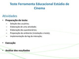 Atividades
• Preparação do teste:
– Seleção dos usuários;
– Elaboração de uma atividade;
– Elaboração dos questionários;
– Preparação do ambiente (instalação e teste);
– Implementação do log da interação;
• Execução
• Análise dos resultados
Teste Ferramenta Educacional Estúdio de
Cinema
 
