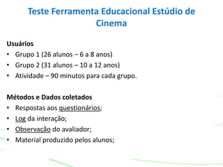 Usuários
• Grupo 1 (26 alunos – 6 a 8 anos)
• Grupo 2 (31 alunos – 10 a 12 anos)
• Atividade – 90 minutos para cada grupo.
Métodos e Dados coletados
• Respostas aos questionários;
• Log da interação;
• Observação do avaliador;
• Material produzido pelos alunos;
Teste Ferramenta Educacional Estúdio de
Cinema
 