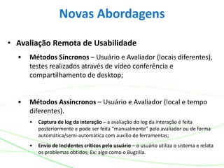 • Avaliação Remota de Usabilidade
• Métodos Síncronos – Usuário e Avaliador (locais diferentes),
testes realizados através de vídeo conferência e
compartilhamento de desktop;
• Métodos Assíncronos – Usuário e Avaliador (local e tempo
diferentes).
• Captura de log da interação – a avaliação do log da interação é feita
posteriormente e pode ser feita “manualmente” pelo avaliador ou de forma
automática/semi-automática com auxílio de ferramentas;
• Envio de Incidentes críticos pelo usuário – o usuário utiliza o sistema e relata
os problemas obtidos; Ex: algo como o Bugzilla.
Novas Abordagens
 