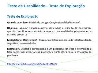 Teste de Usabilidade – Teste de Exploração
Teste de Exploração
Quando usar: fases iniciais do design. Que funcionalidades incluir?
Objetivo: Explorar o modelo mental do usuário a respeito das tarefas em
questão. Verificar se o usuário aprova as funcionalidades propostas e da
maneira proposta.
Metodologia: Walkthrough. O usuário explora o modelo da interface dando
sugestões para o avaliador.
Exemplo: O usuário é apresentado a um problema concreto e estimulado a
falar sobre suas expectativas suposições e intenções para a resolução do
problema.
http://www.youtube.com/watch?v=0aHGLCAhxYY
 