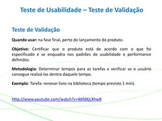 Teste de Usabilidade – Teste de Validação
Teste de Validação
Quando usar: na fase final, perto do lançamento do produto.
Objetivo: Certificar que o produto está de acordo com o que foi
especificado e se enquadra nos padrões de usabilidade e performance
definidos.
Metodologia: Determinar tempos para as tarefas e verificar se o usuário
consegue realizá-las dentro daquele tempo.
Exemplo: Tarefa: renovar livro na biblioteca (tempo previsto 1 min).
http://www.youtube.com/watch?v=46fdXjLXhw8
 
