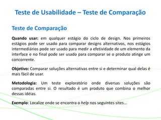 Teste de Usabilidade – Teste de Comparação
Teste de Comparação
Quando usar: em qualquer estágio do ciclo de design. Nos primeiros
estágios pode ser usado para comparar designs alternativos, nos estágios
intermediários pode ser usado para medir a efetividade de um elemento da
interface e no final pode ser usado para comparar se o produto atinge um
concorrente.
Objetivo: Comparar soluções alternativas entre si e determinar qual delas é
mais fácil de usar.
Metodologia: Um teste exploratório onde diversas soluções são
comparadas entre si. O resultado é um produto que combina o melhor
dessas idéias.
Exemplo: Localize onde se encontra o help nos seguintes sites...
 