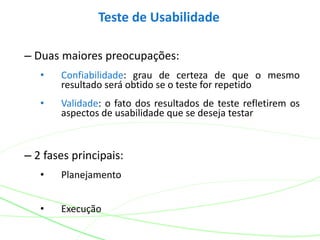 Teste de Usabilidade
– Duas maiores preocupações:
• Confiabilidade: grau de certeza de que o mesmo
resultado será obtido se o teste for repetido
• Validade: o fato dos resultados de teste refletirem os
aspectos de usabilidade que se deseja testar
– 2 fases principais:
• Planejamento
• Execução
 