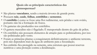 Quais são as principais características das
gimnospermas?
◉ São plantas vasculares, sendo a maioria árvores de grande porte.
◉ Possuem raiz, caule, folhas, estróbilos e sementes.
◉ O estróbilo é como se fosse uma flor rudimentar, sem pétalas e sem ovário,
portanto não há a formação de frutos.
◉ Os gametas são produzidos nos estróbilos.
◉ O gameta masculino não é flagelado. É transportado dentro do grão de pólen.
◉ Os estróbilos não possuem elementos de atração para os polinizadores, por isso
são polinizadas pelo vento.
◉ Foram as primeiras plantas a conquistarem definitivamente o ambiente terrestre,
pois não dependem mais da água do ambiente para a fecundação.
◉ Seu embrião fica protegido na semente, uma estrutura que possui reservas
nutritivas e uma proteção contra a desidratação.
 