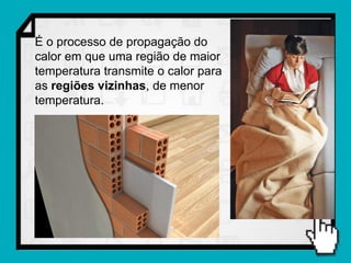 É o processo de propagação do
calor em que uma região de maior
temperatura transmite o calor para
as regiões vizinhas, de menor
temperatura.
 