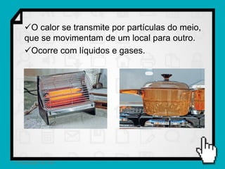 O calor se transmite por partículas do meio,
    que se movimentam de um local para outro.
    Ocorre com líquidos e gases.




2 Propagação do calor
 