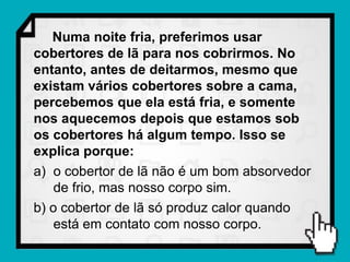 Numa noite fria, preferimos usar
cobertores de lã para nos cobrirmos. No
entanto, antes de deitarmos, mesmo que
existam vários cobertores sobre a cama,
percebemos que ela está fria, e somente
nos aquecemos depois que estamos sob
os cobertores há algum tempo. Isso se
explica porque:
a) o cobertor de lã não é um bom absorvedor
    de frio, mas nosso corpo sim.
b) o cobertor de lã só produz calor quando
    está em contato com nosso corpo.
 