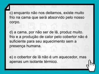 c) enquanto não nos deitamos, existe muito
frio na cama que será absorvido pelo nosso
corpo.

d) a cama, por não ser de lã, produz muito.
frio e a produção de calor pelo cobertor não é
suficiente para seu aquecimento sem a
presença humana.

e) o cobertor de lã não é um aquecedor, mas
apenas um isolante térmico.
 