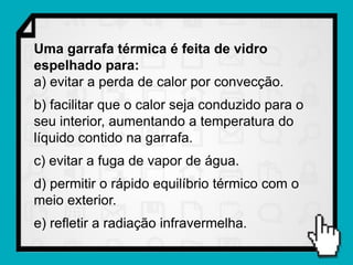 Uma garrafa térmica é feita de vidro
espelhado para:
a) evitar a perda de calor por convecção.
b) facilitar que o calor seja conduzido para o
seu interior, aumentando a temperatura do
líquido contido na garrafa.
c) evitar a fuga de vapor de água.
d) permitir o rápido equilíbrio térmico com o
meio exterior.
e) refletir a radiação infravermelha.
 