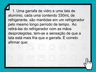 1. Uma garrafa de vidro e uma lata de
alumínio, cada uma contendo 330mL de
refrigerante, são mantidas em um refrigerador
pelo mesmo longo período de tempo. Ao
retirá-las do refrigerador com as mãos
desprotegidas, tem-se a sensação de que a
lata está mais fria que a garrafa. É correto
afirmar que:
 