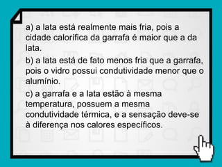 a) a lata está realmente mais fria, pois a
cidade calorífica da garrafa é maior que a da
lata.
b) a lata está de fato menos fria que a garrafa,
pois o vidro possui condutividade menor que o
alumínio.
c) a garrafa e a lata estão à mesma
temperatura, possuem a mesma
condutividade térmica, e a sensação deve-se
à diferença nos calores específicos.
 