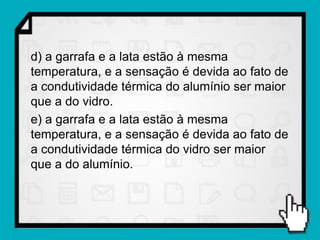 d) a garrafa e a lata estão à mesma
temperatura, e a sensação é devida ao fato de
a condutividade térmica do alumínio ser maior
que a do vidro.
e) a garrafa e a lata estão à mesma
temperatura, e a sensação é devida ao fato de
a condutividade térmica do vidro ser maior
que a do alumínio.
 