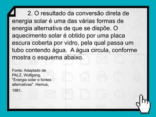 2. O resultado da conversão direta de
energia solar é uma das várias formas de
energia alternativa de que se dispõe. O
aquecimento solar é obtido por uma placa
escura coberta por vidro, pela qual passa um
tubo contendo água. A água circula, conforme
mostra o esquema abaixo.

Fonte: Adaptado de
PALZ, Wolfgang,
"Energia solar e fontes
alternativas". Hemus,
1981.
 