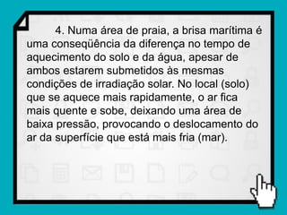 4. Numa área de praia, a brisa marítima é
uma conseqüência da diferença no tempo de
aquecimento do solo e da água, apesar de
ambos estarem submetidos às mesmas
condições de irradiação solar. No local (solo)
que se aquece mais rapidamente, o ar fica
mais quente e sobe, deixando uma área de
baixa pressão, provocando o deslocamento do
ar da superfície que está mais fria (mar).
 