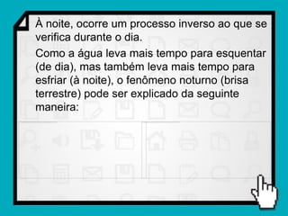 À noite, ocorre um processo inverso ao que se
verifica durante o dia.
Como a água leva mais tempo para esquentar
(de dia), mas também leva mais tempo para
esfriar (à noite), o fenômeno noturno (brisa
terrestre) pode ser explicado da seguinte
maneira:
 