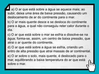 a) O ar que está sobre a água se aquece mais; ao
subir, deixa uma área de baixa pressão, causando um
deslocamento de ar do continente para o mar.
b) O ar mais quente desce e se desloca do continente
para a água, a qual não conseguiu reter calor durante o
dia.
c) O ar que está sobre o mar se esfria e dissolve-se na
água; forma-se, assim, um centro de baixa pressão, que
atrai o ar quente do continente.
d) O ar que está sobre a água se esfria, criando um
entro de alta pressão que atrai massas de ar continental.
e) O ar sobre o solo, mais quente, é deslocado para o
mar, equilibrando a baixa temperatura do ar que está
sobre o mar.
 