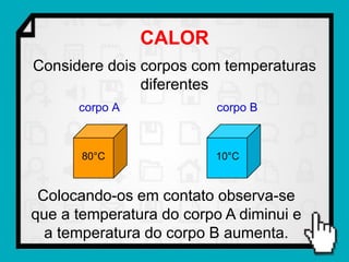 CALOR
Considere dois corpos com temperaturas
               diferentes
      corpo A             corpo B



       80°C               10°C


 Colocando-os em contato observa-se
que a temperatura do corpo A diminui e
  a temperatura do corpo B aumenta.
 