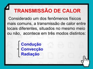 TRANSMISSÃO DE CALOR
 Considerado um dos fenômenos físicos
mais comuns, a transmissão de calor entre
locais diferentes, situados no mesmo meio
ou não, acontece em três modos distintos:

       Condução
       Convecção
       Radiação
 
