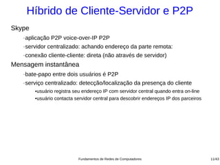 Híbrido de Cliente-Servidor e P2P
Skype
   −   aplicação P2P voice-over-IP P2P
   −   servidor centralizado: achando endereço da parte remota:
   −   conexão cliente-cliente: direta (não através de servidor)
Mensagem instantânea
   −   bate-papo entre dois usuários é P2P
   −   serviço centralizado: detecção/localização da presença do cliente
          ●usuário registra seu endereço IP com servidor central quando entra on-line
          ●usuário contacta servidor central para descobrir endereços IP dos parceiros




                             Fundamentos de Redes de Computadores                        11/43
 