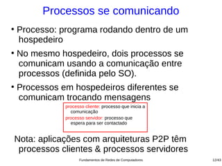 Processos se comunicando
●
    Processo: programa rodando dentro de um
    hospedeiro
●
    No mesmo hospedeiro, dois processos se
    comunicam usando a comunicação entre
    processos (definida pelo SO).
●
    Processos em hospedeiros diferentes se
    comunicam trocando mensagens
               processo cliente: processo que inicia a
                 comunicação
               processo servidor: processo que
                 espera para ser contactado


Nota: aplicações com arquiteturas P2P têm
 processos clientes & processos servidores
                     Fundamentos de Redes de Computadores   12/43
 
