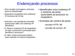 Endereçando processos
● Para receber mensagens, processo           ●
                                                 Identificador inclui endereço IP
  deve ter identificador                          e números de porta
● Dispositivo hospedeiro tem endereço
                                                  associados ao processo no
  IP exclusivo de 32 bits
                                                  hospedeiro.
● Exercício: use ipconfig do comando
                                             ●
                                                 Exemplos de número de porta:
  prompt para obter seu endereço IP
  (Windows)
                                                      −
                                                          servidor HTTP: 80
● P: Basta o endereço IP do hospedeiro
                                                      −
                                                          servidor de correio: 25
  em que o processo é executado para
  identificar o processo?
● R: Não, muitos processos podem

  estar rodando no mesmo hospedeiro




                          Fundamentos de Redes de Computadores                      14/43
 