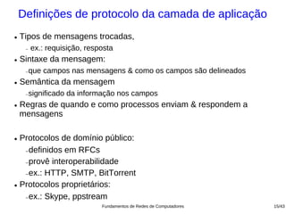 Definições de protocolo da camada de aplicação
●   Tipos de mensagens trocadas,
     −   ex.: requisição, resposta
●   Sintaxe da mensagem:
     −   que campos nas mensagens & como os campos são delineados
●   Semântica da mensagem
     −   significado da informação nos campos
●   Regras de quando e como processos enviam & respondem a
    mensagens

● Protocolos de domínio público:
   − definidos em RFCs


   − provê interoperabilidade


   − ex.: HTTP, SMTP, BitTorrent


● Protocolos proprietários:


   − ex.: Skype, ppstream

                              Fundamentos de Redes de Computadores   15/43
 