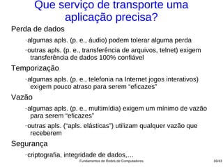 Que serviço de transporte uma
              aplicação precisa?
Perda de dados
   −   algumas apls. (p. e., áudio) podem tolerar alguma perda
   −   outras apls. (p. e., transferência de arquivos, telnet) exigem
        transferência de dados 100% confiável
Temporização
   −   algumas apls. (p. e., telefonia na Internet jogos interativos)
        exigem pouco atraso para serem “eficazes”
Vazão
   −   algumas apls. (p. e., multimídia) exigem um mínimo de vazão
        para serem “eficazes”
   −   outras apls. (“apls. elásticas”) utilizam qualquer vazão que
        receberem
Segurança
   −   criptografia, integridade de dados,…
                         Fundamentos de Redes de Computadores           16/43
 