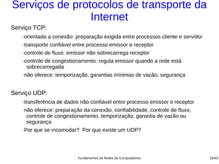 Serviços de protocolos de transporte da
                Internet
Serviço TCP:
   −   orientado a conexão: preparação exigida entre processos cliente e servidor
   −   transporte confiável entre processo emissor e receptor
   −   controle de fluxo: emissor não sobrecarrega receptor
   −   controle de congestionamento: regula emissor quando a rede está
        sobrecarregada
   −   não oferece: temporização, garantias mínimas de vazão, segurança


Serviço UDP:
   −   transferência de dados não confiável entre processo emissor e receptor
   −   não oferece: preparação da conexão, confiabilidade, controle de fluxo,
        controle de congestionamento, temporização, garantia de vazão ou
        segurança
   −   Por que se incomodar? Por que existe um UDP?




                             Fundamentos de Redes de Computadores                   18/43
 