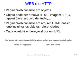 WEB e o HTTP
●
    Página Web consiste em objetos
●
    Objeto pode ser arquivo HTML, imagem JPEG,
    applet Java, arquivo de áudio,…
●
    Página Web consiste em arquivo HTML básico
    que inclui vários objetos referenciados
●
    Cada objeto é endereçavel por um URL

    http://www.fatecindaiatuba.edu.br/servicos_online/secr_academica/index.php

              Nome do Hospedeiro                         Nome do Caminho




                            Fundamentos de Redes de Computadores                 20/43
 