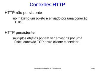 Conexões HTTP
HTTP não persistente
   −
       no máximo um objeto é enviado por uma conexão
        TCP.


HTTP persistente
   −
       múltiplos objetos podem ser enviados por uma
        única conexão TCP entre cliente e servidor.




                    Fundamentos de Redes de Computadores   23/43
 