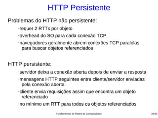 HTTP Persistente
Problemas do HTTP não persistente:
   −   requer 2 RTTs por objeto
   −   overhead do SO para cada conexão TCP
   −   navegadores geralmente abrem conexões TCP paralelas
        para buscar objetos referenciados


HTTP persistente:
   −   servidor deixa a conexão aberta depois de enviar a resposta
   −   mensagens HTTP seguintes entre cliente/servidor enviadas
        pela conexão aberta
   −   cliente envia requisições assim que encontra um objeto
        referenciado
   −   no mínimo um RTT para todos os objetos referenciados
                        Fundamentos de Redes de Computadores         26/43
 