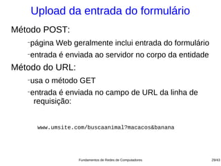 Upload da entrada do formulário
Método POST:
   −
       página Web geralmente inclui entrada do formulário
   −
       entrada é enviada ao servidor no corpo da entidade
Método do URL:
   −
       usa o método GET
   −
       entrada é enviada no campo de URL da linha de
        requisição:


         www.umsite.com/buscaanimal?macacos&banana




                     Fundamentos de Redes de Computadores   29/43
 