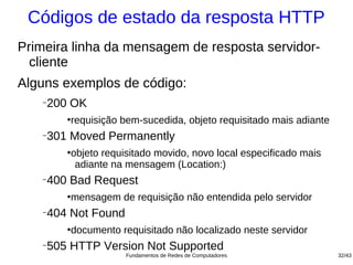Códigos de estado da resposta HTTP
Primeira linha da mensagem de resposta servidor-
  cliente
Alguns exemplos de código:
   −
       200 OK
          ●
              requisição bem-sucedida, objeto requisitado mais adiante
   −
       301 Moved Permanently
          ●
              objeto requisitado movido, novo local especificado mais
               adiante na mensagem (Location:)
   −
       400 Bad Request
          ●
              mensagem de requisição não entendida pelo servidor
   −
       404 Not Found
          ●
              documento requisitado não localizado neste servidor
   −
       505 HTTP Version Not Supported
                          Fundamentos de Redes de Computadores           32/43
 