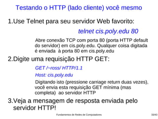 Testando o HTTP (lado cliente) você mesmo

1.Use Telnet para seu servidor Web favorito:
                                    telnet cis.poly.edu 80
         Abre conexão TCP com porta 80 (porta HTTP default
         do servidor) em cis.poly.edu. Qualquer coisa digitada
         é enviada à porta 80 em cis.poly.edu
2.Digite uma requisição HTTP GET:
         GET /~ross/ HTTP/1.1
         Host: cis.poly.edu
         Digitando isto (pressione carriage return duas vezes),
         você envia esta requisição GET mínima (mas
         completa) ao servidor HTTP
3.Veja a mensagem de resposta enviada pelo
  servidor HTTP!
                   Fundamentos de Redes de Computadores           33/43
 