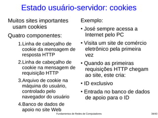 Estado usuário-servidor: cookies
Muitos sites importantes               Exemplo:
 usam cookies                          ●
                                           José sempre acessa a
Quatro componentes:                        Internet pelo PC
    1.Linha de cabeçalho de            ●
                                           Visita um site de comércio
      cookie da mensagem de                eletrônico pela primeira
      resposta HTTP                        vez
    2.Linha de cabeçalho de            ●
                                           Quando as primeiras
      cookie na mensagem de                requisições HTTP chegam
      requisição HTTP                      ao site, este cria:
    3.Arquivo de cookie na
      máquina do usuário,
                                       ●
                                           ID exclusivo
      controlado pelo                  ●
                                           Entrada no banco de dados
      navegador do usuário                 de apoio para o ID
    4.Banco de dados de
      apoio no site Web
                    Fundamentos de Redes de Computadores                34/43
 