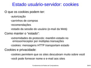 Estado usuário-servidor: cookies
O que os cookies podem ter:
   −   autorização
   −   carrinhos de compras
   −   recomendações
   −   estado da sessão do usuário (e-mail da Web)
Como manter o “estado”:
   −   extremidades do protocolo: mantêm estado no
        emissor/receptor por múltiplas transações
   −   cookies: mensagens HTTP transportam estado
Cookies e privacidade:
   −   cookies permitem que os sites descubram muito sobre você
   −   você pode fornecer nome e e-mail aos sites

                       Fundamentos de Redes de Computadores       36/43
 