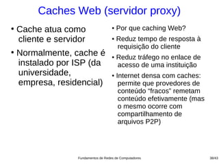 Caches Web (servidor proxy)
●
    Cache atua como                    ●   Por que caching Web?
    cliente e servidor                 ●   Reduz tempo de resposta à
                                           requisição do cliente
●
    Normalmente, cache é               ●   Reduz tráfego no enlace de
    instalado por ISP (da                  acesso de uma instituição
    universidade,                      ●   Internet densa com caches:
    empresa, residencial)                   permite que provedores de
                                            conteúdo “fracos” remetam
                                            conteúdo efetivamente (mas
                                            o mesmo ocorre com
                                            compartilhamento de
                                            arquivos P2P)




                    Fundamentos de Redes de Computadores                 38/43
 