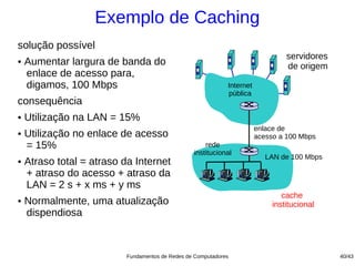 Exemplo de Caching
solução possível
                                                                                  servidores
●   Aumentar largura de banda do                                                  de origem
    enlace de acesso para,
    digamos, 100 Mbps                                         Internet
                                                              pública
consequência
●   Utilização na LAN = 15%
                                                                         enlace de
●   Utilização no enlace de acesso                                       acesso a 100 Mbps
    = 15%                                             rede
                                                  institucional
                                                                            LAN de 100 Mbps
●   Atraso total = atraso da Internet
    + atraso do acesso + atraso da
    LAN = 2 s + x ms + y ms
                                                                                 cache
●   Normalmente, uma atualização                                              institucional
    dispendiosa



                           Fundamentos de Redes de Computadores                                40/43
 