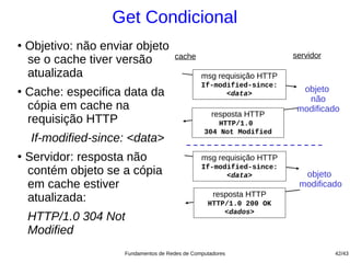 Get Condicional
●
    Objetivo: não enviar objeto
                                       cache                           servidor
    se o cache tiver versão
    atualizada                                   msg requisição HTTP
                                                 If-modified-since:
●
    Cache: especifica data da                          <data>
                                                                         objeto
                                                                          não
    cópia em cache na                                                   modificado
                                                     resposta HTTP
    requisição HTTP                                  HTTP/1.0
                                                  304 Not Modified
     If-modified-since: <data>
●
    Servidor: resposta não                       msg requisição HTTP
                                                 If-modified-since:
    contém objeto se a cópia                           <data>            objeto
    em cache estiver                                                    modificado
                                                     resposta HTTP
    atualizada:                                    HTTP/1.0 200 OK
                                                       <dados>
    HTTP/1.0 304 Not
    Modified
                      Fundamentos de Redes de Computadores                        42/43
 