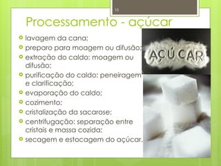 10
Processamento - açúcar
 lavagem da cana;
 preparo para moagem ou difusão;
 extração do caldo: moagem ou
difusão;
 purificação do caldo: peneiragem
e clarificação;
 evaporação do caldo;
 cozimento;
 cristalização da sacarose;
 centrifugação: separação entre
cristais e massa cozida;
 secagem e estocagem do açúcar.
 