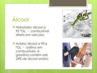 14
Álcool
 Hidratado: álcool a
92 ºGL  combustível
direto em veículos;
 Anidro: álcool a 99,6
ºGL  aditivo em
combustíveis. A
gasolina contém até
24% de álcool anidro.
 