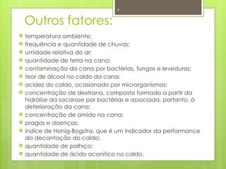 9
Outros fatores:
 temperatura ambiente;
 frequência e quantidade de chuvas;
 umidade relativa do ar;
 quantidade de terra na cana;
 contaminação da cana por bactérias, fungos e leveduras;
 teor de álcool no caldo da cana;
 acidez do caldo, ocasionado por microrganismos;
 concentração de dextrana, composto formado a partir da
hidrólise da sacarose por bactérias e associada, portanto, à
deterioração da cana;
 concentração de amido na cana;
 pragas e doenças;
 índice de Honig-Bogstra, que é um indicador da performance
da decantação do caldo;
 quantidade de palhiço;
 quantidade de ácido aconítico no caldo.
 