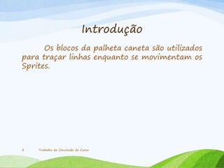 Introdução
Os blocos da palheta caneta são utilizados
para traçar linhas enquanto se movimentam os
Sprites.
Trabalho de Conclusão de Curso3
 