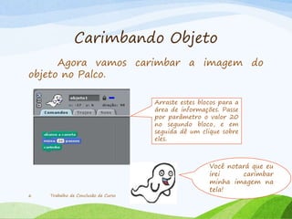 Carimbando Objeto
Agora vamos carimbar a imagem do
objeto no Palco.
Trabalho de Conclusão de Curso6
Arraste estes blocos para a
área de informações. Passe
por parâmetro o valor 20
no segundo bloco, e em
seguida dê um clique sobre
eles.
Você notará que eu
irei carimbar
minha imagem na
tela!
 