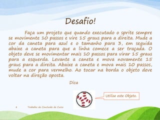 Desafio!
Faça um projeto que quando executado o sprite sempre
se movimente 10 passos e vire 15 graus para a direita. Mude a
cor da caneta para azul e o tamanho para 3, em seguida
abaixe a caneta para que a linha comece a ser traçada. O
objeto deve se movimentar mais 10 passos para virar 15 graus
para a esquerda. Levante a caneta e mova novamente 15
graus para a direita. Abaixe a caneta e mova mais 10 passos,
mude a cor para vermelho. Ao tocar na borda o objeto deve
voltar na direção oposta.
Trabalho de Conclusão de Curso8
Dica
Utilize este Objeto.
 
