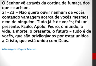 O Senhor vê através da cortina de fumaça dos
que se acham.
21-23 - Não quero ouvir nenhum de vocês
contando vantagem acerca de vocês mesmos
nem de ninguém. Tudo já é de vocês; foi um
presente. Paulo, Apolo, Pedro, o mundo, a
vida, a morte, o presente, o futuro - tudo é de
vocês, que são privilegiados por estar unidos
a Cristo, que está unido com Deus.
A Mensagem – Eugene Petersen
 