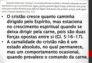 • O cristão cresce quanto caminha
dirigido pelo Espírito, mas estaciona
no crescimento espiritual quando se
deixa dirigir pela carne, pois são duas
forças opostas entre si (Gl. 5:16-17).
• A carnalidade do cristão não é um
estado absoluto, no qual permanece,
mas um comportamento ocasional,
quando prevalece o comando da carne.
 