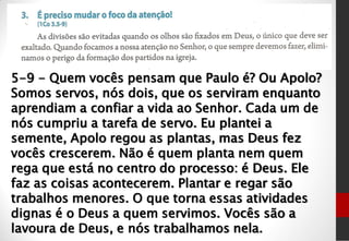 5-9 - Quem vocês pensam que Paulo é? Ou Apolo?
Somos servos, nós dois, que os serviram enquanto
aprendiam a confiar a vida ao Senhor. Cada um de
nós cumpriu a tarefa de servo. Eu plantei a
semente, Apolo regou as plantas, mas Deus fez
vocês crescerem. Não é quem planta nem quem
rega que está no centro do processo: é Deus. Ele
faz as coisas acontecerem. Plantar e regar são
trabalhos menores. O que torna essas atividades
dignas é o Deus a quem servimos. Vocês são a
lavoura de Deus, e nós trabalhamos nela.
 