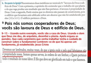 9 Pois nós somos cooperadores de Deus;
vocês são lavoura de Deus e edifício de Deus.
9-15 - Usando outro exemplo, vocês são a casa de Deus. Usando o dom
que Deus me deu, de arquiteto, desenhei a planta. Apolo ergueu as
paredes. Que cada carpinteiro que venha trabalhar tenha o cuidado de
construir sobre o fundamento! Lembrem-se de que há apenas um
fundamento, já estabelecido: Jesus Cristo
 