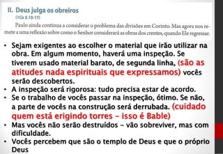 • Sejam exigentes ao escolher o material que irão utilizar na
obra. Em algum momento, haverá uma inspeção. Se
tiverem usado material barato, de segunda linha, (são as
atitudes nada espirituais que expressamos) vocês
serão descobertos.
• A inspeção será rigorosa: tudo precisa estar de acordo.
• Se o trabalho de vocês passar na inspeção, ótimo. Se não,
a parte de vocês na construção será derrubada. (cuidado
quem está erigindo torres – isso é Bable)
• Mas vocês não serão destruídos - vão sobreviver, mas com
dificuldade.
• Vocês percebem que são o templo de Deus e que o próprio
Deus
 